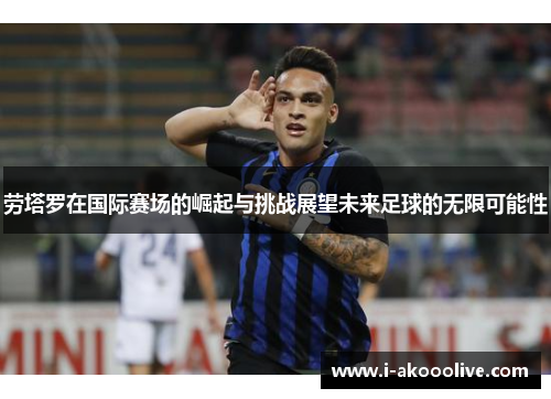 劳塔罗在国际赛场的崛起与挑战展望未来足球的无限可能性