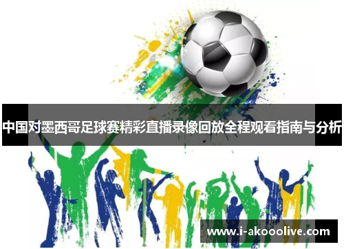 中国对墨西哥足球赛精彩直播录像回放全程观看指南与分析