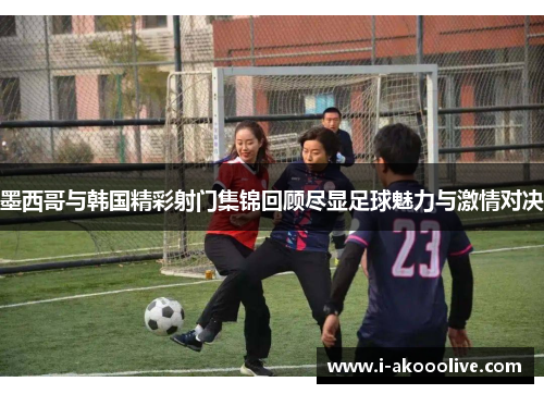 墨西哥与韩国精彩射门集锦回顾尽显足球魅力与激情对决