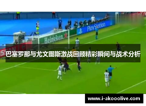 巴塞罗那与尤文图斯激战回顾精彩瞬间与战术分析